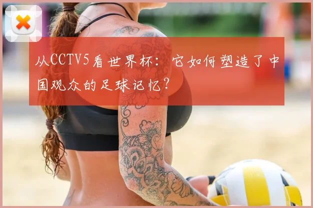 从CCTV5看世界杯：它如何塑造了中国观众的足球记忆？