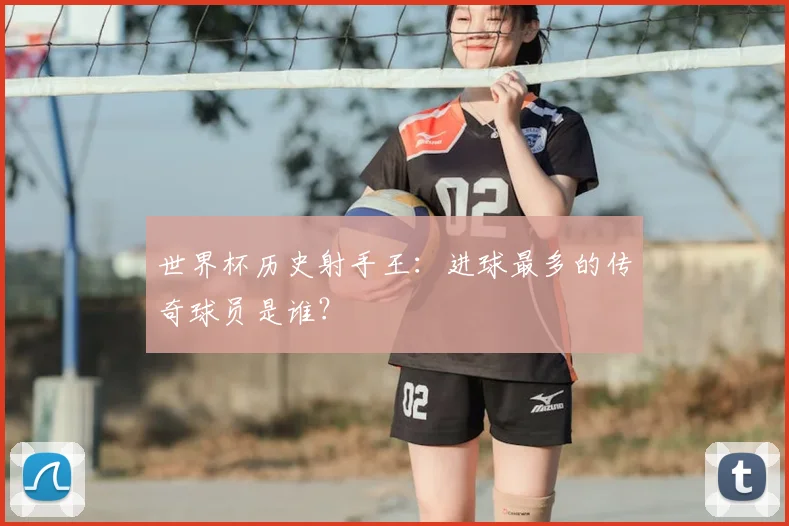 世界杯历史射手王：进球最多的传奇球员是谁？