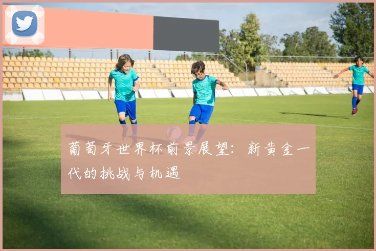 葡萄牙世界杯前景展望：新黄金一代的挑战与机遇
