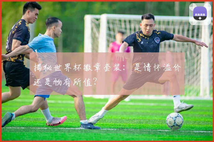 揭秘世界杯徽章套装：是情怀溢价还是物有所值？