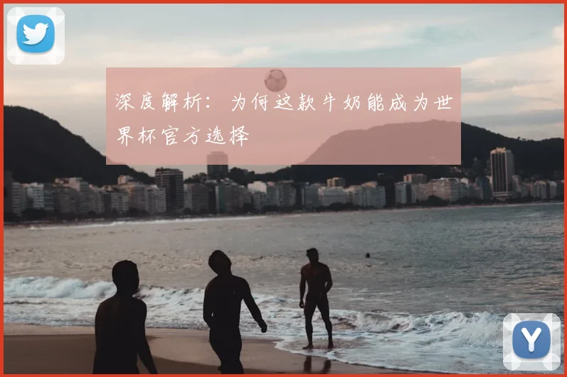 深度解析：为何这款牛奶能成为世界杯官方选择