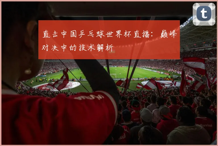 直击中国乒乓球世界杯直播：巅峰对决中的技术解析