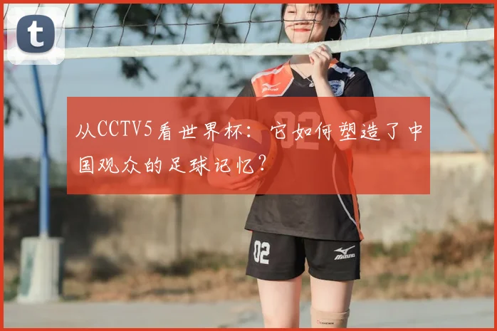 从CCTV5看世界杯：它如何塑造了中国观众的足球记忆？