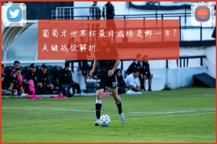 葡萄牙世界杯最好成绩是哪一年？关键战役解析
